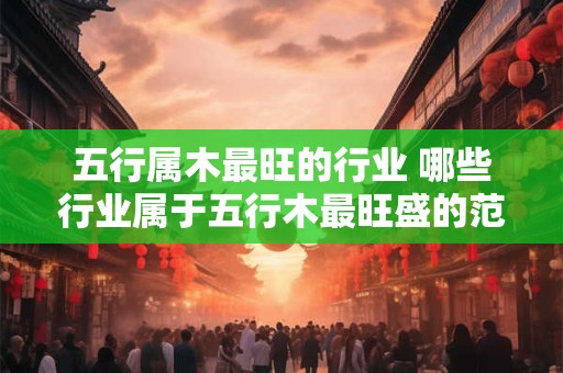 五行属木最旺的行业 哪些行业属于五行木最旺盛的范畴