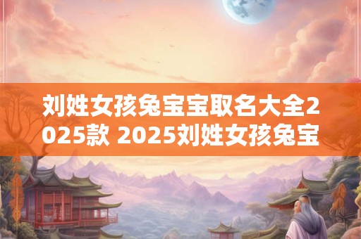 刘姓女孩兔宝宝取名大全2025款 2025刘姓女孩兔宝宝名字大全