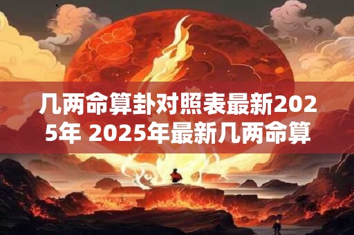 几两命算卦对照表最新2025年 2025年最新几两命算卦表 几两命算卦对照表最新2025年 2025年最新几两命算卦表