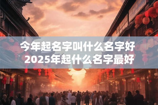 今年起名字叫什么名字好 2025年起什么名字最好