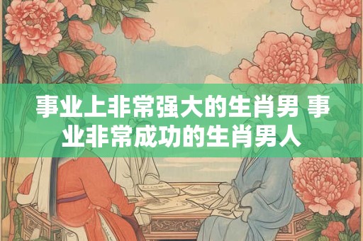 事业上非常强大的生肖男 事业非常成功的生肖男人