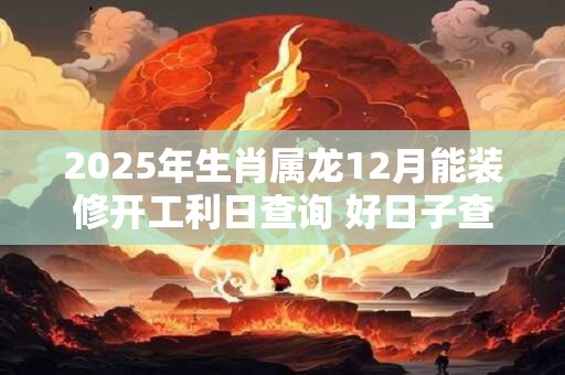 2025年生肖属龙12月能装修开工利日查询 好日子查询 2025年生肖属龙12月能装修开工利日查询 好日子查询