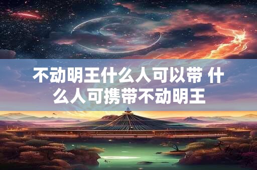 不动明王什么人可以带 什么人可携带不动明王 不动明王什么人可以带 什么人可携带不动明王