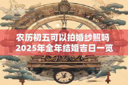 农历初五可以拍婚纱照吗 2025年全年结婚吉日一览表 农历初五可以拍婚纱照吗 2025年全年结婚吉日一览表