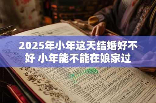 2026年小年这天结婚好不好 小年能不能在娘家过