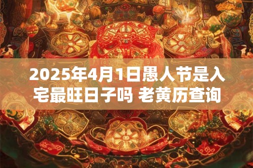 2025年4月1日愚人节是入宅最旺日子吗 老黄历查询 2025年4月1日愚人节是入宅最旺日子吗 老黄历查询