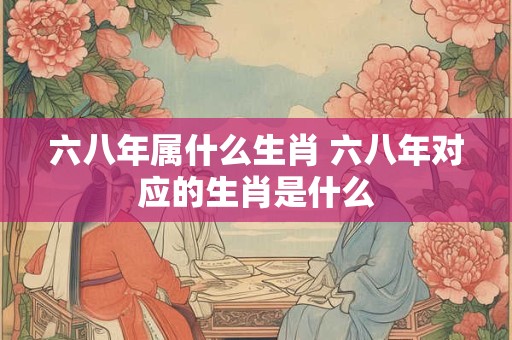 六八年属什么生肖 六八年对应的生肖是什么