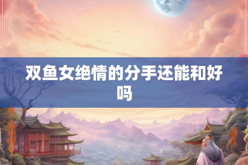 双鱼女绝情的分手还能和好吗 双鱼女绝情的分手还能和好吗