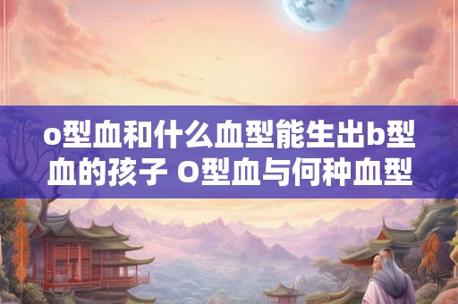 o型血和什么血型能生出b型血的孩子 O型血与何种血型能生出B型孩子