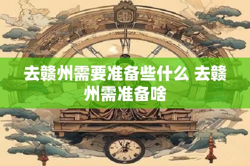 去赣州需要准备些什么 去赣州需准备啥