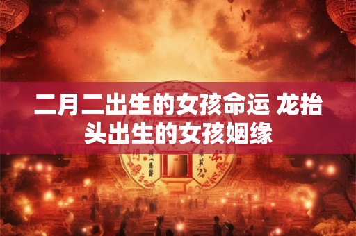 二月二出生的女孩命运 龙抬头出生的女孩姻缘