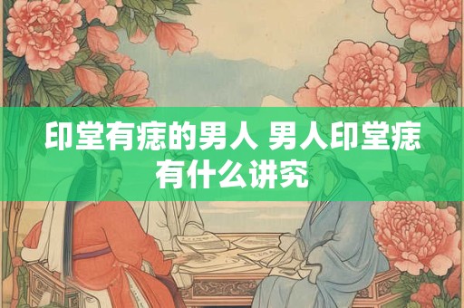 印堂有痣的男人 男人印堂痣有什么讲究