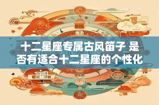 十二星座专属古风笛子 是否有适合十二星座的个性化专属古风笛子 十二星座专属古风笛子 是否有适合十二星座的个性化专属古风笛子