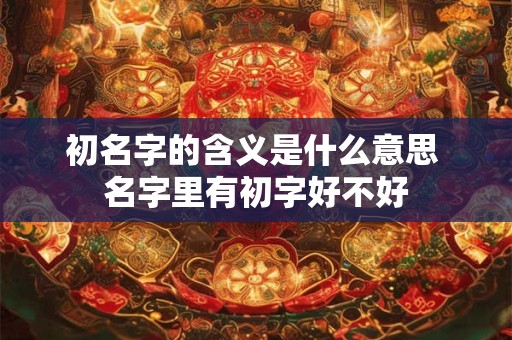 初名字的含义是什么意思 名字里有初字好不好