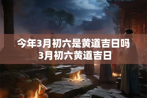 今年3月初六是黄道吉日吗 3月初六黄道吉日