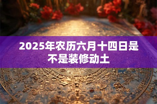 2025年农历六月十四日是不是装修动土