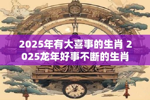 2025年有大喜事的生肖 2025龙年好事不断的生肖