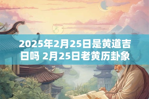 2025年2月25日是黄道吉日吗 2月25日老黄历卦象 2025年2月25日是黄道吉日吗 2月25日老黄历卦象