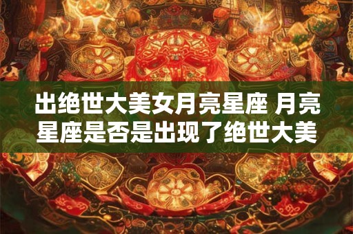 出绝世大美女月亮星座 月亮星座是否是出现了绝世大美女 出绝世大美女月亮星座 月亮星座是否是出现了绝世大美女