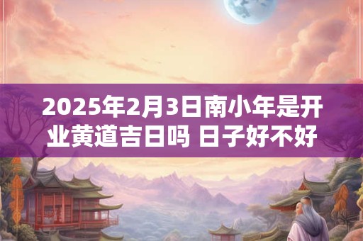 2025年2月3日南小年是开业黄道吉日吗 日子好不好