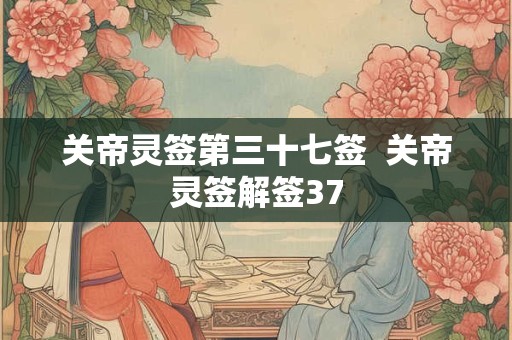 关帝灵签第三十七签  关帝灵签解签37 关帝灵签第三十七签  关帝灵签解签37