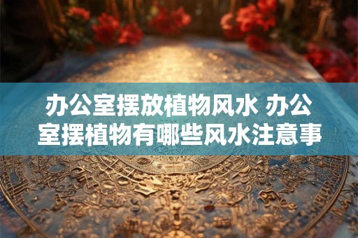 办公室摆放植物风水 办公室摆植物有哪些风水注意事项