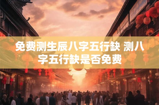 免费测生辰八字五行缺 测八字五行缺是否免费
