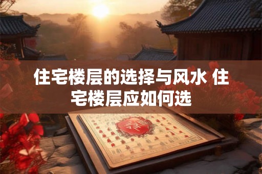 住宅楼层的选择与风水 住宅楼层应如何选 住宅楼层的选择与风水 住宅楼层应如何选