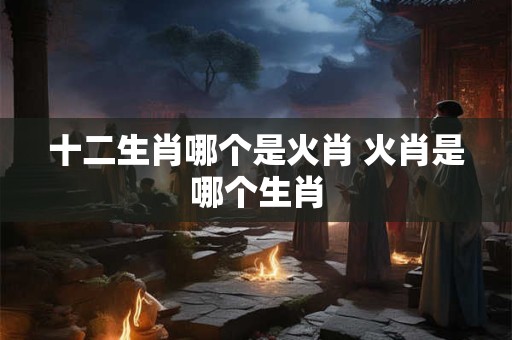 十二生肖哪个是火肖 火肖是哪个生肖 十二生肖哪个是火肖 火肖是哪个生肖
