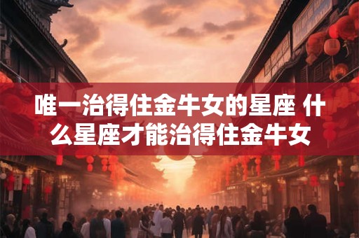 唯一治得住金牛女的星座 什么星座才能治得住金牛女