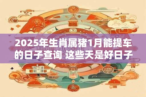 2025年生肖属猪1月能提车的日子查询 这些天是好日子