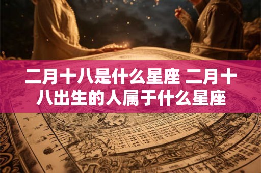 二月十八是什么星座 二月十八出生的人属于什么星座 二月十八是什么星座 二月十八出生的人属于什么星座