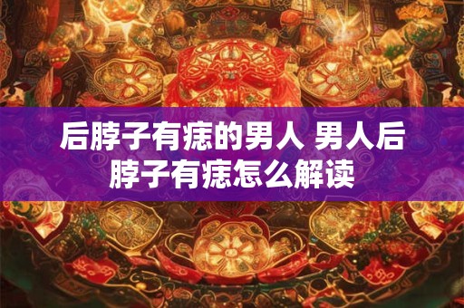 后脖子有痣的男人 男人后脖子有痣怎么解读 后脖子有痣的男人 男人后脖子有痣怎么解读