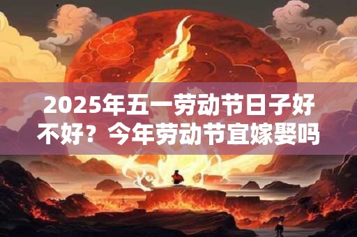 2025年五一劳动节日子好不好?今年劳动节宜嫁娶吗 2025年五一劳动节日子好不好?今年劳动节宜嫁娶吗