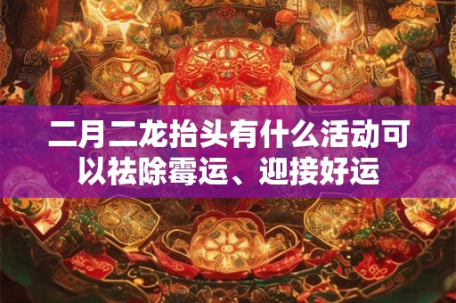 二月二龙抬头有什么活动可以祛除霉运、迎接好运