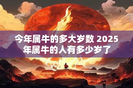 今年属牛的多大岁数 2025年属牛的人有多少岁了
