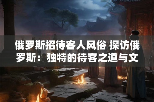 俄罗斯招待客人风俗 探访俄罗斯：独特的待客之道与文化风情