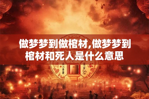 做梦梦到做棺材,做梦梦到棺材和死人是什么意思
