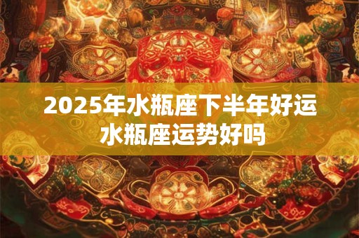 2025年水瓶座下半年好运 水瓶座运势好吗 2025年水瓶座下半年好运 水瓶座运势好吗