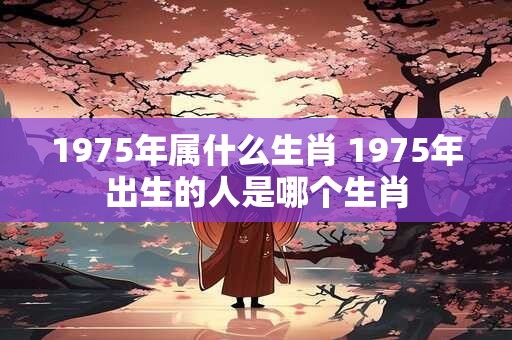 1975年属什么生肖 1975年出生的人是哪个生肖 1975年属什么生肖 1975年出生的人是哪个生肖