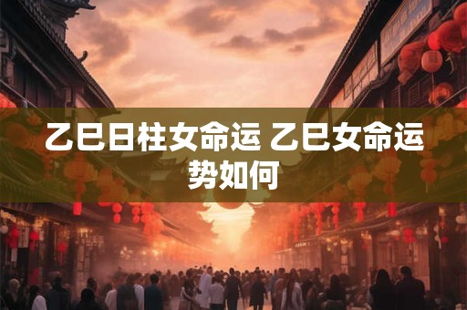 乙巳日柱女命运 乙巳女命运势如何