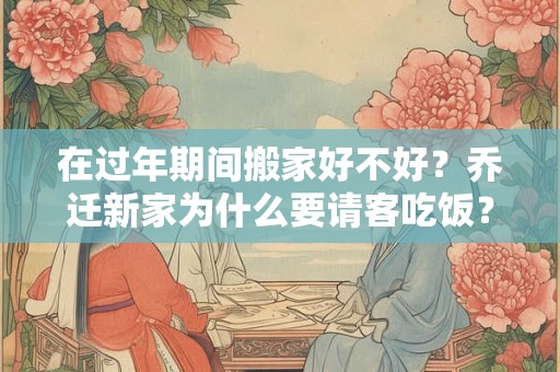 在过年期间搬家好不好？乔迁新家为什么要请客吃饭？