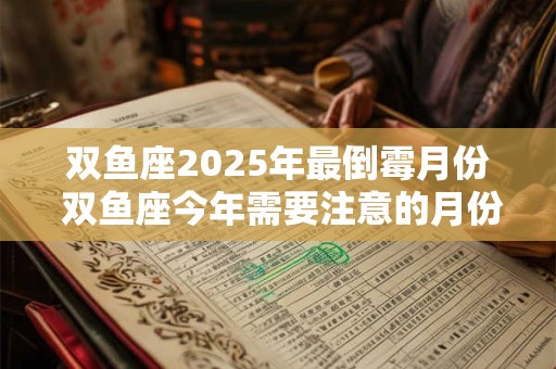 双鱼座2025年最倒霉月份 双鱼座今年需要注意的月份