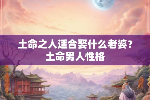 土命之人适合娶什么老婆?土命男人性格 土命之人适合娶什么老婆?土命男人性格