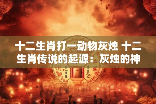 十二生肖打一动物灰烛 十二生肖传说的起源：灰烛的神秘象征