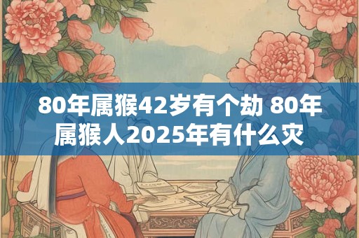 80年属猴42岁有个劫 80年属猴人2025年有什么灾