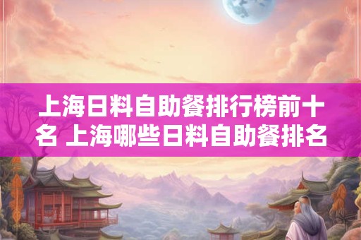 上海日料自助餐排行榜前十名 上海哪些日料自助餐排名前十