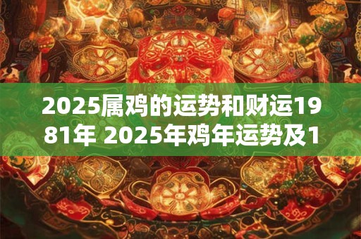 2025属鸡的运势和财运1981年 2025年鸡年运势及1981年出生财运如何 2025属鸡的运势和财运1981年 2025年鸡年运势及1981年出生财运如何