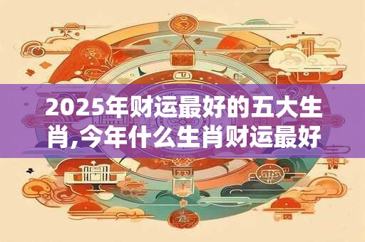 2025年财运最好的五大生肖,今年什么生肖财运最好