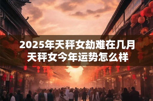 2025年天秤女劫难在几月 天秤女今年运势怎么样